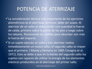 POTENCIA DE ATERRIZAJE 
La consideración técnica más importante de los ejercicios 
pliométricos es el aterrizaje correcto: debe ser suave. Al 
aterrizar de un salto se debe recibir con suavidad la fuerza 
de caída, primero sobre la punta de los pies y luego sobre 
los talones, flexionando las rodillas para absorber aún más 
la fuerza del impacto. 
Si un sujeto ejecuta un salto y tras aterrizar realiza 
inmediatamente un nuevo salto, el segundo salto es mayor 
que el primero. ( Marey y Demeny en 1885 Cavagna et al. 
1971). Esto se debe a que en la batida del segundo salto los 
sujetos son capaces de utilizar la energía de los elementos 
elásticos producidos en el aterrizaje del primer salto 
javiermazzone@yahoo.com.ar 
 