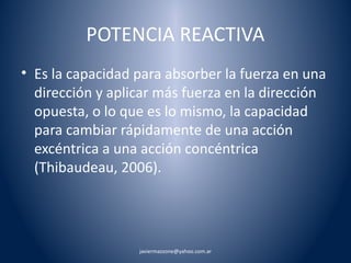 POTENCIA REACTIVA 
• Es la capacidad para absorber la fuerza en una 
dirección y aplicar más fuerza en la dirección 
opuesta, o lo que es lo mismo, la capacidad 
para cambiar rápidamente de una acción 
excéntrica a una acción concéntrica 
(Thibaudeau, 2006). 
javiermazzone@yahoo.com.ar 
 