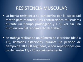 RESISTENCIA MUSCULAR 
• La fuerza resistencia se caracteriza por la capacidad 
motriz para mantener las contracciones musculares 
durante un tiempo prolongado y a su vez sin una 
disminución del rendimiento de trabajo. 
• Se trabaja realizando un número de ejercicios (de 8 a 
12), llamados estaciones, durante un periodo de 
tiempo de 10 a 60 segundos, o con repeticiones que 
oscilen entre 15/a 20 aproximadamente. 
javiermazzone@yahoo.com.ar 
 