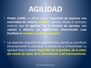 AGILIDAD 
• Pradet (1999), la define como “capacidad de expresar una 
motricidad de máxima eficacia”, además añade al concepto 
anterior que la agilidad “es la facultad de ejecutar, con 
rapidez y eficacia, un movimiento intencionado cuya 
finalidad es resolver una tarea concreta.” 
• Los deportes requieren de agilidad física, donde se coordinen 
eficientemente la velocidad, la resistencia y la flexibilidad .La 
agilidad física y mental dependen de la genética, de la edad, 
del estado de salud, de la alimentación y del entrenamiento. 
javiermazzone@yahoo.com.ar 
 