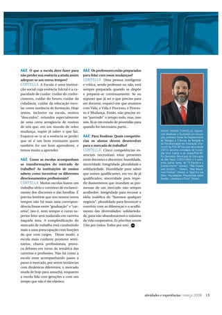 A&E O que a escola deve fazer para         A&E Os professores estão preparados
não perder sua essência a ainda assim      para lidar com essas mudanças?
adequar-se aos novos tempos?               CORTELLA Uma pessoa inteligente
CORTELLA A Escola é uma institui-          e crítica, sendo professor ou não, está
ção social cuja essência fulcral é a ca-   sempre preparada quando se dispõe
pacidade de cuidar: cuidar do conhe-       a preparar-se continuamente. Se eu
cimento, cuidar do futuro, cuidar da       supuser que já sei o que preciso para
cidadania, cuidar da educação esco-        ser docente, esqueci-me que atuamos
lar como instância de formação. Hoje       com Vida, e Vida é Processo, e Proces-
temos, inclusive na escola, muitos         so é Mudança. Então, não preciso es-
“descuidos”, oriundos especialmente        tar “partindo” o tempo todo, mas, isso
de uma certa arrogância de muitos          sim, ﬁcar em estado de prontidão para
de nós que, em um mundo de veloz           quando for necessário partir...
mudança, supõe já saber o que faz.                                                   MARIO SERGIO CORTELLA, filósofo,
                                                                                     com Mestrado e Doutorado em Educa-
Esquece-se (e aí a essência se perde)      A&E Para ﬁnalizar. Quais competên-        ção, professor titular do Departamento
que só é um bom ensinante quem             cias os alunos devem desenvolver          de Teologia e Ciências da Religião e
                                                                                     da Pós-Graduação em Educação (Cur-
também for um bom aprendente, e            para o mercado de trabalho?               rículo) da PUC-SP (na qual atua desde
temos muito a aprender.                    CORTELLA Cinco competências es-           1977); docente convidado da Funda-
                                                                                     ção Dom Cabral e do Gvpec/FGV-SP.
                                           senciais necessitam estar presentes       Foi Secretário Municipal de Educação
A&E Como as escolas acompanham             entre docentes e discentes: humildade,    de São Paulo (1991/1992) e é autor,
                                                                                     entre outras obras, de “A Escola e o
as transformações do mercado de            sinceridade, integridade, pluralidade e   Conhecimento” (Cortez), “Não Espere
trabalho? As instituições de ensino        solidariedade. Humildade para saber       pelo Epitáfio...” (Vozes), “Não Nasce-
                                                                                     mos Prontos!” (Vozes), e “Qual é a tua
sabem como incentivar os diferentes        que somos qualiﬁcantes, em vez de já      Obra: Inquietações Propositivas sobre
direcionamentos proﬁssionais?              qualiﬁcados; sinceridade para impe-       Gestão, Liderança e Ética” (Vozes).
CORTELLA Muitas escolas fazem um           dir ilusionismos que inundam as pro-
trabalho sério e contínuo de esclareci-    messas de um mercado não sempre
mento dos discentes e das famílias. É      acolhedor; integridade para recusar a
preciso lembrar que nos nossos novos       idéia maléﬁca do “fazemos qualquer
tempos não há mais uma correspon-          negócio”; pluralidade para favorecer o
dência linear entre “graduação” e “car-    convívio com as diferenças e o acolhi-
reira”, isto é, nem sempre o curso su-     mento das diversidades; solidarieda-
perior feito será traduzido em carreira    de, para não abandonarmos o máxima
naquela área. A complexiﬁcação do          da vida cooperativa: Ex pluribus unum
mercado de trabalho está conduzindo        (Um por todos; Todos por um).
mais a uma preocupação com funções
do que com cargos. Desse modo, a
escola mais cuidante promove semi-
nários, chama proﬁssionais, provo-
ca debates em torno da temática das
carreiras e proﬁssões. Não há como a
escola estar acompanhando passo a
passo o mercado, por serem instâncias
com dinâmicas diferentes; o mercado
muda de hoje para amanhã, enquanto
a escola lida com gerações e com um
tempo que não é tão elástico.



                                                                                                       | março 2008           15
 
