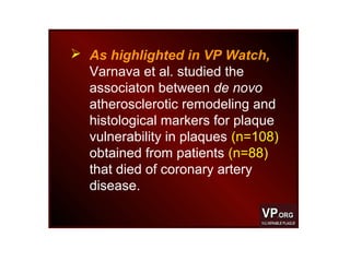  As highlighted in VP Watch,
Varnava et al. studied the
associaton between de novo
atherosclerotic remodeling and
histological markers for plaque
vulnerability in plaques (n=108)
obtained from patients (n=88)
that died of coronary artery
disease.
 