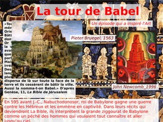 La tour de Babel
«Tout le monde se servait d’une
même langue et des mêmes mots. En
Orient, les hommes dirent :
Bâtissons-nous une ville et une tour
dont le sommet pénètre les cieux !
Or Yahvé (dieu) descendit pour voir
la ville et la tour que les hommes
avaient bâties. Et Yahvé dit : Voici
que tous font un seul peuple et
parlent une seule langue.
Maintenant, aucun projet ne sera
irréalisable pour eux. Allons !
Descendons ! Et là, confondons leur
langage pour qu’ils ne s’entendent
plus les uns les autres.Yahvé les
dispersa de là sur toute la face de la
terre et ils cessèrent de bâtir la ville.
Aussi la nomma-t-on Babel.» D'après
Genèse, 11, La Bible de Jérusalem
En 595 avant J.-C., Nabuchodonosor, roi de Babylone gagne une guerre
contre les Hébreux et les emmène en captivité. Dans leurs récits qui
deviendront La Bible, ils interprètent la grande ziggourat de Babylone
comme un péché des hommes qui voulaient tout connaître et aller
Un épisode qui a inspiré l'Art
John Newcomb_1996
Pieter Bruegel, 1563
 