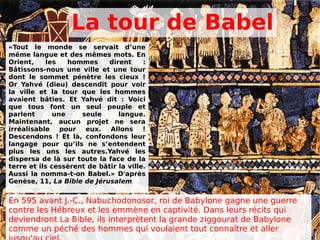 La tour de Babel
«Tout le monde se servait d’une
même langue et des mêmes mots. En
Orient, les hommes dirent :
Bâtissons-nous une ville et une tour
dont le sommet pénètre les cieux !
Or Yahvé (dieu) descendit pour voir
la ville et la tour que les hommes
avaient bâties. Et Yahvé dit : Voici
que tous font un seul peuple et
parlent une seule langue.
Maintenant, aucun projet ne sera
irréalisable pour eux. Allons !
Descendons ! Et là, confondons leur
langage pour qu’ils ne s’entendent
plus les uns les autres.Yahvé les
dispersa de là sur toute la face de la
terre et ils cessèrent de bâtir la ville.
Aussi la nomma-t-on Babel.» D'après
Genèse, 11, La Bible de Jérusalem
En 595 avant J.-C., Nabuchodonosor, roi de Babylone gagne une guerre
contre les Hébreux et les emmène en captivité. Dans leurs récits qui
deviendront La Bible, ils interprètent la grande ziggourat de Babylone
comme un péché des hommes qui voulaient tout connaître et aller
 
