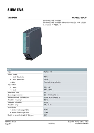 Data sheet 6EP1332-2BA20
SITOP PSU100S 24 V/2.5 A
SITOP PSU100S 24 V/2.5 A stabilized power supply input: 120/230
V AC output: 24 V DC/2.5 A
Input
Input 1-phase AC
Supply voltage
● 1 at AC Rated value 120 V
● 2 at AC Rated value 230 V
● Note Automatic range selection
Input voltage
● 1 at AC 85 ... 132 V
● 2 at AC 170 ... 264 V
Wide-range input No
Overvoltage resistance 2.3 × Vin rated, 1.3 ms
Mains buffering at Iout rated, min. 20 ms; at Vin = 93/187 V
Rated line frequency 1 50 Hz
Rated line frequency 2 60 Hz
Rated line range 47 ... 63 Hz
Input current
● at rated input voltage 120 V 1.25 A
● at rated input voltage 230 V 0.74 A
Switch-on current limiting (+25 °C), max. 33 A
6EP1332-2BA20 Subject to change without notice
Page 1/4 11/08/2017 © Copyright Siemens
 