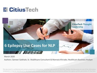 This document is confidential and contains proprietary information, including trade secrets of CitiusTech. Neither the document nor any of the information
contained in it may be reproduced or disclosed to any unauthorized person under any circumstances without the express written permission of CitiusTech.
6 Epilepsy Use Cases for NLP
March 2020
Authors: Sameer Gokhale; Sr. Healthcare Consultant & Mamata Khirade; Healthcare Business Analyst
CitiusTech Thought
Leadership
 
