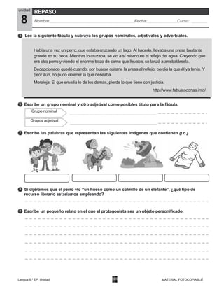 Lengua 6.º EP. Unidad
8
MATERIAL FOTOCOPIABLE
6
Grupo nominal
Grupos adjetival
7
8
9
unidad
8
REPASO
Nombre: Fecha: Curso:
Escribe un grupo nominal y otro adjetival como posibles título para la fábula.
Escribe las palabras que representan las siguientes imágenes que contienen g o j.
Si dijéramos que el perro vio “un hueso como un colmillo de un elefante”, ¿qué tipo de
recurso literario estaríamos empleando?
Escribe un pequeño relato en el que el protagonista sea un objeto personificado.
5 Lee la siguiente fábula y subraya los grupos nominales, adjetivales y adverbiales.
Había una vez un perro, que estaba cruzando un lago. Al hacerlo, llevaba una presa bastante
grande en su boca. Mientras lo cruzaba, se vio a sí mismo en el reflejo del agua. Creyendo que
era otro perro y viendo el enorme trozo de carne que llevaba, se lanzó a arrebatársela.
Decepcionado quedó cuando, por buscar quitarle la presa al reflejo, perdió la que él ya tenía. Y
peor aún, no pudo obtener la que deseaba.
Moraleja: El que envidia lo de los demás, pierde lo que tiene con justicia.
http://www.fabulascortas.info/
 