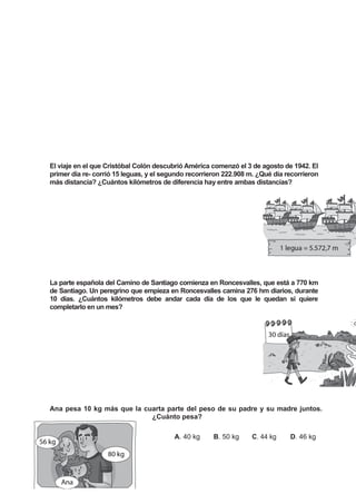 El viaje en el que Cristóbal Colón descubrió América comenzó el 3 de agosto de 1942. El
primer día re- corrió 15 leguas, y el segundo recorrieron 222.908 m. ¿Qué día recorrieron
más distancia? ¿Cuántos kilómetros de diferencia hay entre ambas distancias?
La parte española del Camino de Santiago comienza en Roncesvalles, que está a 770 km
de Santiago. Un peregrino que empieza en Roncesvalles camina 276 hm diarios, durante
10 días. ¿Cuántos kilómetros debe andar cada día de los que le quedan si quiere
completarlo en un mes?
Ana pesa 10 kg más que la cuarta parte del peso de su padre y su madre juntos.
¿Cuánto pesa?
A. 40 kg B. 50 kg C. 44 kg D. 46 kg