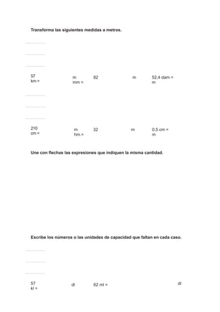 Transforma las siguientes medidas a metros.
57
km =
m 82
mm =
m 52,4 dam =
m
210
cm =
m 32
hm.=
m 0,5 cm =
m
Une con flechas las expresiones que indiquen la misma cantidad.
Escribe los números o las unidades de capacidad que faltan en cada caso.
57
kl =
dl 62 ml = dl
 