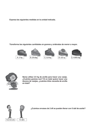 Expresa las siguientes medidas en la unidad indicada.
Transforma las siguientes cantidades en gramos y ordénalas de menor a mayor.
Nerea utiliza 3,5 hg de arcilla para hacer una vasija.
¿Cuántos gramos son? Si en total quiere hacer una
docena de vasijas, ¿cuántos kilos necesita de arcilla
en total?
10
¿Cuántos envases de 2 dℓ se pueden llenar con 5 daℓ de aceite?
 