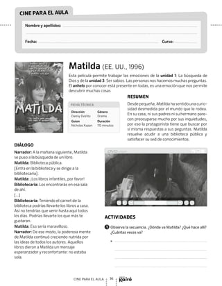 36CINE PARA EL AULA
nuevo
CINE PARA EL AULA
Nombre y apellidos:
Fecha: Curso:
Matilda (EE. UU., 1996)
Esta película permite trabajar las emociones de la unidad 1: La búsqueda de
Dios y de la unidad 3: Ser sabios. Las personas nos hacemos muchas preguntas.
El anhelo por conocer está presente en todas, es una emoción que nos permite
descubrir muchas cosas
RESUMEN
Desde pequeña, Matilda ha sentido una curio-
sidad desmedida por el mundo que le rodea.
En su casa, ni sus padres ni su hermano pare-
cen preocuparse mucho por sus inquietudes,
por eso la protagonista tiene que buscar por
sí misma respuestas a sus peguntas. Matilda
resuelve acudir a una biblioteca pública y
satisfacer su sed de conocimientos.
DIÁLOGO
Narrador: A la mañana siguiente, Matilda
se puso a la búsqueda de un libro.
Matilda: Biblioteca pública.
[Entra en la biblioteca y se dirige a la
bibliotecaria].
Matilda: ¡Los libros infantiles, por favor!
Bibliotecaria: Los encontrarás en esa sala
de ahí.
[…]
Bibliotecaria: Teniendo el carnet de la
biblioteca podrías llevarte los libros a casa.
Así no tendrías que venir hasta aquí todos
los días. Podrías llevarte los que más te
gustaran.
Matilda: Eso sería maravilloso.
Narrador: De ese modo, la poderosa mente
de Matilda continuó creciendo nutrida por
las ideas de todos los autores. Aquellos
libros dieron a Matilda un mensaje
esperanzador y reconfortante: no estaba
sola.
player
Actividades
1 	Observa la secuencia. ¿Dónde va Matilda? ¿Qué hace allí?
¿Cuántas veces va?

Ficha técnica
Dirección
Danny DeVito
Guion
Nicholas Kazan
Género
Drama
Duración
115 minutos
 