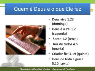 Quem é Deus e o que Ele faz
• Deus vive 1.23
(domingo)
• Deus é o Pai 1.2
(segunda)
• Santo 1.2 (terça)
• Juiz de todos 4.5
(quarta)
• Criador fiel 4.19 (quinta)
• Deus de toda a graça
5.10 (sexta)

 