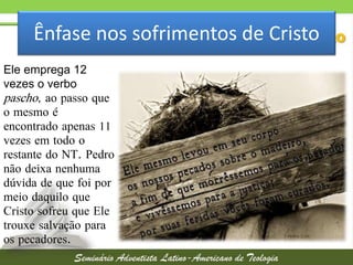 Ênfase nos sofrimentos de Cristo
Ele emprega 12
vezes o verbo
pascho, ao passo que
o mesmo é
encontrado apenas 11
vezes em todo o
restante do NT. Pedro
não deixa nenhuma
dúvida de que foi por
meio daquilo que
Cristo sofreu que Ele
trouxe salvação para
os pecadores.

 