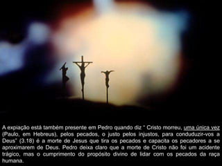 A expiação está também presente em Pedro quando diz “ Cristo morreu, uma única vez
(Paulo, em Hebreus), pelos pecados, o justo pelos injustos, para conduduzir-vos a
Deus” (3.18) é a morte de Jesus que tira os pecados e capacita os pecadores a se
aproximarem de Deus. Pedro deixa claro que a morte de Cristo não foi um acidente
trágico, mas o cumprimento do propósito divino de lidar com os pecados da raça
humana.

 