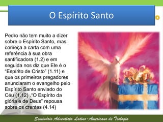 O Espírito Santo
Pedro não tem muito a dizer
sobre o Espírito Santo, mas
começa a carta com uma
referência à sua obra
santificadora (1.2) e em
seguida nos diz que Ele é o
“Espírito de Cristo” (1.11) e
que os primeiros pregadores
anunciaram o evangelho pelo
Espírito Santo enviado do
Céu (1.12) .“O Espírito da
glória e de Deus” repousa
sobre os crentes (4.14)

 