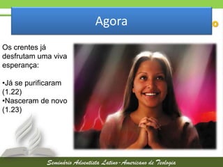 Agora
Os crentes já
desfrutam uma viva
esperança:
•Já se purificaram
(1.22)
•Nasceram de novo
(1.23)

 