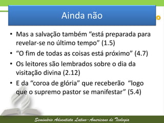 Ainda não
• Mas a salvação também “está preparada para
revelar-se no último tempo” (1.5)
• “O fim de todas as coisas está próximo” (4.7)
• Os leitores são lembrados sobre o dia da
visitação divina (2.12)
• E da “coroa de glória” que receberão “logo
que o supremo pastor se manifestar” (5.4)

 