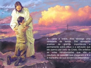 A
carta é breve, mas abrange uma
variedade de temas. Ela apresenta
ensinos de grande importância e
permanente sobre Deus e a salvação que
ele operou por meio de Cristo. Ela enfatiza
as vidas transformadas que são o
resultado de pessoas que chegaram à fé e
à maravilha da sua existência corporativa.

 
