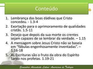 Conteúdo
1. Lembrança das boas dádivas que Cristo
concedeu. - 1.3-4
2. Exortação para o aprimoramento de qualidades
cristãs. 1.5-11
3. Desejo que depois da sua morte os crentes
sejam capazes de se lembrar da verdade. – 1.15
4. A mensagem sobre Jesus Cristo não se baseia
em “fábulas engenhosamente inventadas”. –
1.16-18
5. As Escrituras são o fruto da obra do Espírito
Santo nos profetas. 1.19-21

 