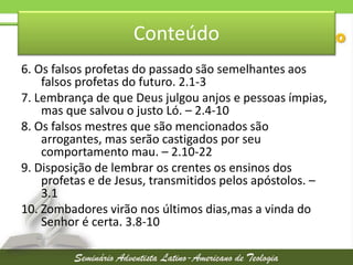 Conteúdo
6. Os falsos profetas do passado são semelhantes aos
falsos profetas do futuro. 2.1-3
7. Lembrança de que Deus julgou anjos e pessoas ímpias,
mas que salvou o justo Ló. – 2.4-10
8. Os falsos mestres que são mencionados são
arrogantes, mas serão castigados por seu
comportamento mau. – 2.10-22
9. Disposição de lembrar os crentes os ensinos dos
profetas e de Jesus, transmitidos pelos apóstolos. –
3.1
10. Zombadores virão nos últimos dias,mas a vinda do
Senhor é certa. 3.8-10

 