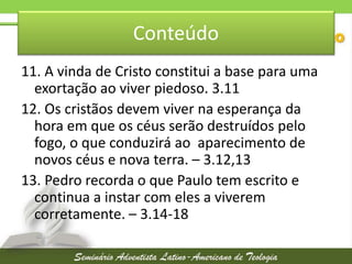 Conteúdo
11. A vinda de Cristo constitui a base para uma
exortação ao viver piedoso. 3.11
12. Os cristãos devem viver na esperança da
hora em que os céus serão destruídos pelo
fogo, o que conduzirá ao aparecimento de
novos céus e nova terra. – 3.12,13
13. Pedro recorda o que Paulo tem escrito e
continua a instar com eles a viverem
corretamente. – 3.14-18

 