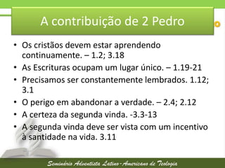 A contribuição de 2 Pedro
• Os cristãos devem estar aprendendo
continuamente. – 1.2; 3.18
• As Escrituras ocupam um lugar único. – 1.19-21
• Precisamos ser constantemente lembrados. 1.12;
3.1
• O perigo em abandonar a verdade. – 2.4; 2.12
• A certeza da segunda vinda. -3.3-13
• A segunda vinda deve ser vista com um incentivo
à santidade na vida. 3.11

 