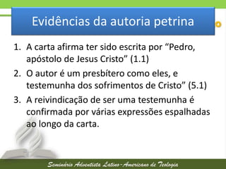 Evidências da autoria petrina
1. A carta afirma ter sido escrita por “Pedro,
apóstolo de Jesus Cristo” (1.1)
2. O autor é um presbítero como eles, e
testemunha dos sofrimentos de Cristo” (5.1)
3. A reivindicação de ser uma testemunha é
confirmada por várias expressões espalhadas
ao longo da carta.

 