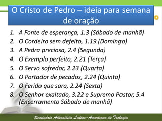 O Cristo de Pedro – ideia para semana
de oração
1.
2.
3.
4.
5.
6.
7.
8.

A Fonte de esperança, 1.3 (Sábado de manhã)
O Cordeiro sem defeito, 1.19 (Domingo)
A Pedra preciosa, 2.4 (Segunda)
O Exemplo perfeito, 2.21 (Terça)
O Servo sofredor, 2.23 (Quarta)
O Portador de pecados, 2.24 (Quinta)
O Ferido que sara, 2.24 (Sexta)
O Senhor exaltado, 3.22 e Supremo Pastor, 5.4
(Encerramento Sábado de manhã)

 