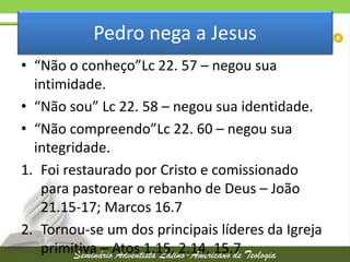 Pedro nega a Jesus
• “Não o conheço”Lc 22. 57 – negou sua
intimidade.
• “Não sou” Lc 22. 58 – negou sua identidade.
• “Não compreendo”Lc 22. 60 – negou sua
integridade.
1. Foi restaurado por Cristo e comissionado
para pastorear o rebanho de Deus – João
21.15-17; Marcos 16.7
2. Tornou-se um dos principais líderes da Igreja
primitiva – Atos 1.15, 2.14, 15.7

 