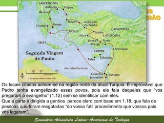 Os locais citados acham-se na região norte da atual Turquia. É improvável que
Pedro tenha evangelizado esses povos, pois ele fala daqueles que “vos
pregaram o evangelho” (1.12) sem se identificar com eles.
Que a carta é dirigida a gentios parece claro com base em 1.18, que fala de
pessoas que foram resgatadas “do vosso fútil procedimento que vossos pais
vos legaram”.

 