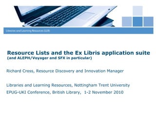 30 January 2015
1
Resource Lists and the Ex Libris application suite
(and ALEPH/Voyager and SFX in particular)
Richard Cross, Resource Discovery and Innovation Manager
Libraries and Learning Resources, Nottingham Trent University
EPUG-UKI Conference, British Library, 1-2 November 2010
 