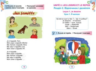 18 19
6. Écoute et raconte / Послухай і розкажи
comme dans l’exemple. за зразком.
Je m’appelle Tom.
Mon papa s’appelle Michel.
Ma maman s’appelle Nina.
Ma sœur s’appelle Lina.
Mon chien s’appelle Pif.
Je m’appelle ... .
Mon papa s’appelle ... .
Ma maman s’appelle ... .
Ma sœur s’appelle … .
Mon chien s’appelle ... .
6. Écoute et raconte6. Écoute et raconte / Послухай і розкажи
comme dans l’exemple. за зразком.
UNITÉ 2. LES LOISIRS ET LE REPOS
Розділ 2. Відпочинок і дозвілля
Leçon 1. Je dessine
Урок 1. Я малюю
Qu’est-ce que tu fais ? – Що ти робиш?
Je dessine. – Я малюю.
un ballon – куля, кулька
rouge – червоний
bleu – блакитний
blanc – білий
1. Écoute et répète. / Послухай і повтори.1. Écoute et répète. / Послухай і повтори.
 