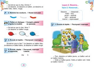 20 21
– Qu’est-ce que tu fais, Emma ?
– Je dessine. Je dessine un ballon. Je dessine un
ballon bleu, blanc, rouge.
2. Nomme les couleurs. / Назви кольори.
3. Faites un dialogue / Складіть діалог
d’après le modèle. за зразком.
– Qu’est-ce que tu fais, Nina ?
– Je dessine un ballon rouge.
4. Écoute et répète. / Послухай і повтори.
Qu’est-ce que tu fais ? Je dessine un ballon bleu.
Je dessine un ballon blanc. Je dessine un ballon rouge.
5. Écoute, répète / Послухай, повтори
et apprends. і вивчи.
Aa Ii
2. Nomme les couleurs. / Назви кольори.
3. Faites un dialogue / Складіть діалог
d’après le modèle. за зразком.
4. Écoute et répète. / Послухай і повтори.
5. Écoute, répète / Послухай, повтори
et apprends. і вивчи.
Leçon 2. Dessine...
Урок 2. Намалюй...
Dessine … – Намалюй…
Voilà – Ось…
jaune – жовтий
vert – зелений
marron – коричневий
1. Écoute et répète. / Послухай і повтори.
– Tom, dessine un ballon jaune, un ballon vert et
un ballon marron.
– Voilà un ballon jaune. Voilà un ballon vert. Voilà
un ballon marron.
1. Écoute et répète. / Послухай і повтори.
 
