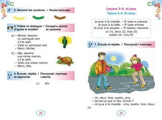 22 23
2. Nomme les couleurs. / Назви кольори.
3. Faites un dialogue / Складіть діалог
d’après le modèle. за зразком.
a) – Michel, dessine
un perroquet vert,
s’il te plaît.
– Voilà un perroquet vert.
– Merci, Michel.
b) – Alla, dessine
une tortue marron,
s’il te plaît.
– Voilà une tortue marron.
– Merci, Alla.
4. Écoute, répète / Послухай, повтори
et apprends. і вивчи.
Ll Nn
2. Nomme les couleurs. / Назви кольори.
3. Faites un dialogue / Складіть діалог
d’après le modèle. за зразком.
4. Écoute, répète / Послухай, повтори
et apprends. і вивчи.
Leçons 3–4. Je joue
Уроки 3–4. Я граю
Je joue à la marelle. – Я граю в класики.
Je joue à la balle. – Я граю м’ячем.
Je joue à la poupée. – Я граюсь лялькою.
un (1), deux (2), trois (3)
quatre (4), cinq (5)
1. Écoute et répète. / Послухай і повтори.
– Un, deux, trois, quatre, cinq.
– Qu’est-ce que tu fais, Emma ?
– Je joue à la marelle : cinq, quatre, trois, deux,
un.
1. Écoute et répète. / Послухай і повтори.
 