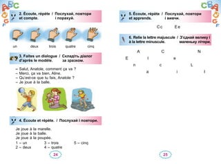 24 25
2. Écoute, répète / Послухай, повтори
et compte. і порахуй.
un deux trois quatre cinq
3. Faites un dialogue / Складіть діалог
d’après le modèle. за зразком.
– Salut, Anatole, comment ça va ?
– Merci, ça va bien, Aline.
– Qu’est-ce que tu fais, Anatole ?
– Je joue à la balle.
4. Écoute et répète. / Послухай i повтори.
Je joue à la marelle.
Je joue à la balle.
Je joue à la poupée.
1 – un 3 – trois 5 – cinq
2 – deux 4 – quatre
2. Écoute, répète / Послухай, повтори
et compte. і порахуй.
3. Faites un dialogue / Складіть діалог
d’après le modèle. за зразком.
4. Écoute et répète. / Послухай i повтори.
5. Écoute, répète / Послухай, повтори
et apprends. і вивчи.
Сс Ее
6. Relie la lettre majuscule / З’єднай велику і
à la lettre minuscule. маленьку літери.
A С N
Е l е
n с L
a i I
5. Écoute, répète / Послухай, повтори
et apprends. і вивчи.
6. Relie la lettre majuscule / З’єднай велику і
à la lettre minuscule. маленьку літери.
 