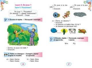 26 27
Leçon 5. On joue ?
Урок 5. Пограймо?
On joue ? – Пограймо?
On dessine ? – Давай помалюємо?
D’accord. – Згода.
1. Écoute et répète. / Послухай і повтори.
– Emma, on joue à la balle ?
– D’accord.
2. Faites un dialogue / Складіть діалог
d’après le modèle. за зразком.
a) – Salut, Karine.
– Salut, Kostia.
b) – Salut, Aline.
– Salut, Nina.
1. Écoute et répète. / Послухай і повтори.
2. Faites un dialogue / Складіть діалог
d’après le modèle. за зразком.
– On joue à la ma-
relle ?
– D’accord.
– On joue à la pou-
pée ?
–D’accord.
c) – Pierre, on dessine ?
– D’accord.
– Je dessine un ballon bleu. Et toi ?
– Je dessine un perroquet vert.
3. Écoute, répète / Послухай, повтори
et apprends. і вивчи.
Mm Pp
3. Écoute, répète / Послухай, повтори
et apprends. і вивчи.
 