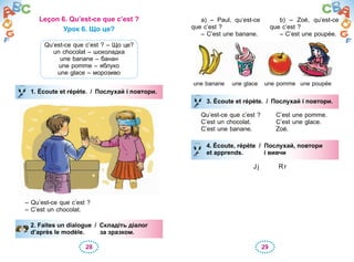 28 29
Leçon 6. Qu’est-ce que c’est ?
Урок 6. Що це?
Qu’est-ce que c’est ? – Що це?
un chocolat – шоколадка
une banane – банан
une pomme – яблуко
une glace – морозиво
1. Écoute et répète. / Послухай і повтори.
– Qu’est-ce que c’est ?
– C’est un chocolat.
2. Faites un dialogue / Складіть діалог
d’après le modèle. за зразком.
1. Écoute et répète. / Послухай і повтори.
2. Faites un dialogue / Складіть діалог
d’après le modèle. за зразком.
a) – Paul, qu’est-ce
que c’est ?
– C’est une banane.
b) – Zoé, qu’est-ce
que c’est ?
– C’est une poupée.
une banane une glace une pomme une poupée
3. Écoute et répète. / Послухай і повтори.
Qu’est-ce que c’est ? C’est une pomme.
C’est un chocolat. C’est une glace.
C’est une banane. Zoé.
4. Écoute, répète / Послухай, повтори
et apprends. і вивчи
Jj Rr
3. Écoute et répète. / Послухай і повтори.
4. Écoute, répète / Послухай, повтори
et apprends. і вивчи
 