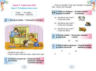 30 31
Leçon 7. J’aime mon chat
Урок 7. Я люблю свого кота
J’aime… – Я люблю…
un hamster – хом’ячок
1. Écoute et répète. / Послухай і повтори.
– Qu’est-ce que c’est ?
– C’est un chat. C’est mon chat. J’aime mon chat.
2. Dessine et parle de / Намалюй свою
ton animal. домашню тваринку
і розкажи про неї.
1. Écoute et répète. / Послухай і повтори.
2. Dessine et parle de / Намалюй свою
ton animal. домашню тваринку
і розкажи про неї.
C’est un hamster. C’est mon hamster. Il s’appelle
Toto. J’aime mon hamster.
3. Faites un dialogue / Складіть діалог
d’après le modèle. за зразком.
a) – Qu’est-ce que c’est ?
– C’est mon chat.
b) – Qu’est-ce que c’est ?
– C’est mon hamster.
c) – Qu’est-ce que c’est ?
– C’est ma tortue.
4. Écoute, répète / Послухай, повтори
et apprends. і вивчи.
Ff Oo
5. Relie la lettre majuscule / З’єднай велику і
à la lettre minuscule. маленьку літери.
F O
o f
3. Faites un dialogue / Складіть діалог
d’après le modèle. за зразком.
4. Écoute, répète / Послухай, повтори
et apprends. і вивчи.
5. Relie la lettre majuscule / З’єднай велику і
à la lettre minuscule. маленьку літери.
 