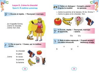 32 33
Leçon 8. J’aime le chocolat
Урок 8. Я люблю шоколад
1. Écoute et répète. / Послухай і повтори.
Je m’appelle Emma.
J’aime le chocolat.
J’aime mon chat.
2. Dis ce que tu / Скажи, що ти любиш.
aimes.
le chocolat
la glace
J’aime le cacao
la pomme
la banane
1. Écoute et répète. / Послухай і повтори.
2. Dis ce que tu / Скажи, що ти любиш.
aimes.
3. Faites un dialogue / Складіть діалог
d’après le modèle. за зразком.
– J’aime la pomme et la banane. Et toi, Emma ?
– J’aime la glace et le chocolat, Tom.
4. Écoute, répète / Послухай, повтори
et apprends. і вивчи.
Ss Uu
5. Relie la lettre majuscule / З’єднай велику і
à la lettre minuscule. маленьку літери.
u s
S U
3. Faites un dialogue / Складіть діалог
d’après le modèle. за зразком.
4. Écoute, répète / Послухай, повтори
et apprends. і вивчи.
5. Relie la lettre majuscule / З’єднай велику і
à la lettre minuscule. маленьку літери.
 