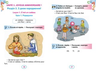 36 37
UNITÉ 3. JOYEUX ANNIVERSAIRE !
Розділ 3. З днем народження!
Leçon 1. C’est un cadeau
Урок 1. Подарунок
un cadeau – подарунок
une fleur – квітка
1. Écoute et répète. / Послухай і повтори.
– Qu’est-ce que c’est ?
– C’est un cadeau. C’est le cadeau d’Emma pour
Tom.
1. Écoute et répète. / Послухай і повтори.
Tom
Zoé
Victor
Emma
3. Écoute, répète / Послухай, повтори
et apprends. і вивчи.
Hh Tt ch
3. Écoute, répète / Послухай, повтори
et apprends. і вивчи.
2. Faites un dialogue / Складіть діалог
d’après le modèle. за зразком.
– Qu’est-ce que c’est ?
– C’est une fleur. C’est la fleur de Zoé.
2. Faites un dialogue / Складіть діалог
d’après le modèle. за зразком.
 