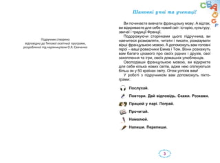 3
Послухай.
Повтори. Дай відповідь. Скажи. Розкажи.
Працюй у парі. Пограй.
Прочитай.
Намалюй.
Напиши. Перепиши.
Øàíîâí³ ó÷í³ тà ó÷еíиці!
Âè ïî÷èíàºòå âèâ÷àòè ôðàíöóçüêó ìîâó. À â³äòàê,
âè â³äêðèâàºòå äëÿ ñåáå íîâèé ñâ³ò: ³ñòîð³þ, êóëüòóðó,
çâè÷à¿ і òðàäèö³¿ Ôðàíö³¿.
Ïîäîðîæóþ÷è ñòîð³íêàìè öüîãî ï³äðó÷íèêà, âè
íàâ÷èòåñÿ ðîçìîâëÿòè, ÷èòàòè ³ ïèñàòè, ðîçêàçóâàòè
â³ðø³ ôðàíöóçüêîþ ìîâîþ. À äîïîìîæóòü âàì ãîëîâí³
ãåðî¿ – âàø³ ðîâåñíèêè Емма і Том. Âîíè ðîçêàæóòü
âàì áàãàòî ö³êàâîãî ïðî ñâî¿õ ð³äíèõ ³ äðóç³â, ñâî¿
çàõîïëåííÿ òà ³ãðè, ñâî¿õ äîìàøí³õ óëþáëåíö³â.
Îâîëîä³âøè ôðàíöóçüêîþ ìîâîþ, âè â³äêðèºòå
äëÿ ñåáå ê³ëüêà íîâèõ ñâ³ò³â, àäæå íåþ ñï³ëêóþòüñÿ
á³ëüø ÿê ó 50 êðà¿íàõ ñâ³òó. Îòîæ óñï³õ³â âàì!
У ðîáîò³ ç ï³äðó÷íèêîì âàì äîïîìîæóòü ï³êòî­
ãðàìè:
Підручник створено
відповідно до Типової освітньої програми,
розробленої під керівництвом О.Я. Савченко
 