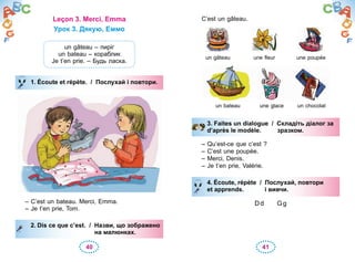 40 41
Leçon 3. Merci, Emma
Урок 3. Дякую, Еммо
un gâteau – пиріг
un bateau – кораблик
Je t’en prie. – Будь ласка.
1. Écoute et répète. / Послухай і повтори.
– C’est un bateau. Merci, Emma.
– Je t’en prie, Tom.
2. Dis ce que c’est. / Назви, що зображено
на малюнках.
1. Écoute et répète. / Послухай і повтори.
2. Dis ce que c’est. / Назви, що зображено
на малюнках.
C’est un gâteau.
un gâteau une fleur une poupée
un bateau une glace un chocolat
3. Faites un dialogue / Складіть діалог за
d’après le modèle. зразком.
– Qu’est-ce que c’est ?
– C’est une poupée.
– Merci, Denis.
– Je t’en prie, Valérie.
4. Écoute, répète / Послухай, повтори
et apprends. і вивчи.
Dd Gg
3. Faites un dialogue / Складіть діалог за
d’après le modèle. зразком.
4. Écoute, répète / Послухай, повтори
et apprends. і вивчи.
 