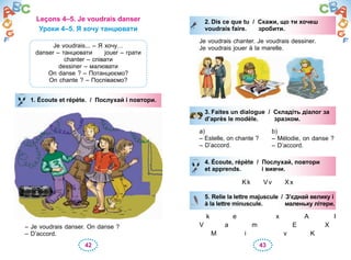 42 43
Leçons 4–5. Je voudrais danser
Уроки 4–5. Я хочу танцювати
Je voudrais... – Я хочу…
danser – танцювати jouer – грати
chanter – співати
dessiner – малювати
On danse ? – Потанцюємо?
On chante ? – Поспіваємо?
1. Écoute et répète. / Послухай і повтори.
– Je voudrais danser. On danse ?
– D’accord.
1. Écoute et répète. / Послухай і повтори.
2. Dis ce que tu / Скажи, що ти хочеш
voudrais faire. зробити.
Je voudrais chanter. Je voudrais dessiner.
Je voudrais jouer à la marelle.
3. Faites un dialogue / Складіть діалог за
d’après le modèle. зразком.
a)
– Estelle, on chante ?
– D’accord.
b)
– Mélodie, on danse ?
– D’accord.
4. Écoute, répète / Послухай, повтори
et apprends. і вивчи.
Kk Vv Xx
5. Relie la lettre majuscule / З’єднай велику і
à la lettre minuscule. маленьку літери.
k e x A I
V a m E X
M i v K
2. Dis ce que tu / Скажи, що ти хочеш
voudrais faire. зробити.
3. Faites un dialogue / Складіть діалог за
d’après le modèle. зразком.
4. Écoute, répète / Послухай, повтори
et apprends. і вивчи.
5. Relie la lettre majuscule / З’єднай велику і
à la lettre minuscule. маленьку літери.
 