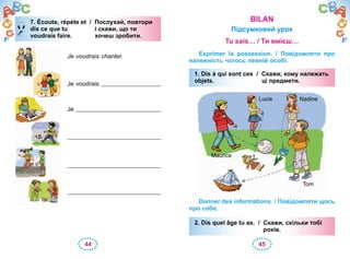44 45
7. Écoute, répète et / Послухай, повтори
dis ce que tu і скажи, що ти
voudrais faire. хочеш зробити.
Je voudrais chanter.
Je voudrais
Je
7. Écoute, répète et / Послухай, повтори
dis ce que tu і скажи, що ти
voudrais faire. хочеш зробити.
BILAN
Підсумковий урок
Tu sais… / Ти вмієш…
Exprimer la possession. / Повідомляти про
належність чогось певній особі.
1. Dis à qui sont ces / Скажи, кому належать
objets. ці предмети.
Tom
Lucie
Maurice
Nadine
Donner des informations. / Повідомляти щось
про себе.
2. Dis quel âge tu as. / Скажи, скільки тобі
років.
1. Dis à qui sont ces / Скажи, кому належать
objets. ці предмети.
2. Dis quel âge tu as. / Скажи, скільки тобі
років.
 