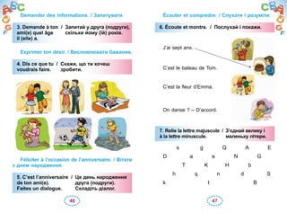 46 47
Demander des informations. / Запитувати.
3. Demande à ton / Запитай у друга (подруги),
ami(e) quel âge скільки йому (їй) років.
il (elle) a.
Exprimer ton désir. / Висловлювати бажання.
4. Dis ce que tu / Скажи, що ти хочеш
voudrais faire. зробити.
Féliciter à l’occasion de l’anniversaire. / Вітати
з днем народження.
5. C’est l’anniversaire / Це день народження
de ton ami(e). друга (подруги).
Faites un dialogue. Складіть діалог.
3. Demande à ton / Запитай у друга (подруги),
ami(e) quel âge скільки йому (їй) років.
il (elle) a.
4. Dis ce que tu / Скажи, що ти хочеш
voudrais faire. зробити.
5. C’est l’anniversaire / Це день народження
de ton ami(e). друга (подруги).
Faites un dialogue. Складіть діалог.
Écouter et compredre. / Слухати і розуміти.
6. Écoute et montre. / Послухай і покажи.
J’ai sept ans.
C’est le bateau de Tom.
C’est la fleur d’Emma.
On danse ? – D’accord.
7. Relie la lettre majuscule / З’єднай велику і
à la lettre minuscule. маленьку літери.
s g Q A E
D a e N G
T K H b
h q n d S
k t B
6. Écoute et montre. / Послухай і покажи.
7. Relie la lettre majuscule / З’єднай велику і
à la lettre minuscule. маленьку літери.
 