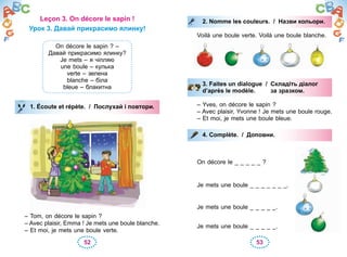 52 53
Leçon 3. On décore le sapin !
Урок 3. Давай прикрасимо ялинку!
On décore le sapin ? –
Давай прикрасимо ялинку?
Je mets – я чіпляю
une boule – кулька
verte – зелена
blanche – біла
bleue – блакитна
1. Écoute et répète. / Послухай і повтори.
– Tom, on décore le sapin ?
– Avec plaisir, Emma ! Je mets une boule blanche.
– Et moi, je mets une boule verte.
1. Écoute et répète. / Послухай і повтори.
2. Nomme les couleurs. / Назви кольори.
Voilà une boule verte. Voilà une boule blanche.
3. Faites un dialogue / Складіть діалог
d’après le modèle. за зразком.
– Yves, on décore le sapin ?
– Avec plaisir, Yvonne ! Je mets une boule rouge.
– Et moi, je mets une boule bleue.
4. Complète. / Доповни.
On décore le _ _ _ _ _ ?
Je mets une boule _ _ _ _ _ _ _.
Je mets une boule _ _ _ _ _.
Je mets une boule _ _ _ _ _.
2. Nomme les couleurs. / Назви кольори.
3. Faites un dialogue / Складіть діалог
d’après le modèle. за зразком.
4. Complète. / Доповни.
 