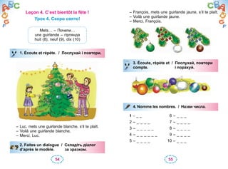 54 55
Leçon 4. C’est bientôt la fête !
Урок 4. Скоро свято!
Mets… – Почепи…
une guirlande – гірлянда
huit (8), neuf (9), dix (10)
1. Écoute et répète. / Послухай і повтори.
– Luc, mets une guirlande blanche, s’il te plaît.
– Voilà une guirlande blanche.
– Merci, Luc.
2. Faites un dialogue / Складіть діалог
d’après le modèle. за зразком.
1. Écoute et répète. / Послухай і повтори.
2. Faites un dialogue / Складіть діалог
d’après le modèle. за зразком.
– François, mets une guirlande jaune, s’il te plaît.
– Voilà une guirlande jaune.
– Merci, François.
3. Écoute, répète et / Послухай, повтори
compte. і порахуй.
4. Nomme les nombres. / Назви числа.
1 – _ _ 6 – _ _ _
2 – _ _ _ _ 7 – _ _ _ _
3 – _ _ _ _ _ 8 – _ _ _ _
4 – _ _ _ _ _ _ 9 – _ _ _ _
5 – _ _ _ _ 10 – _ _ _
3. Écoute, répète et / Послухай, повтори
compte. і порахуй.
4. Nomme les nombres. / Назви числа.
 