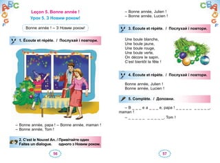56 57
Leçon 5. Bonne année !
Урок 5. З Новим роком!
Bonne année ! – З Новим роком!
1. Écoute et répète. / Послухай і повтори.
– Bonne année, papa ! – Bonne année, maman !
– Bonne année, Tom !
2. C’est le Nouvel An. / Привітайте один
Faites un dialogue. одного з Новим роком.
1. Écoute et répète. / Послухай і повтори.
2. C’est le Nouvel An. / Привітайте один
Faites un dialogue. одного з Новим роком.
– Bonne année, Julien !
– Bonne année, Lucien !
3. Écoute et répète. / Послухай і повтори.
Une boule blanche,
Une boule jaune,
Une boule rouge,
Une boule verte,
On décore le sapin.
C’est bientôt la fête !
4. Écoute et répète. / Послухай і повтори.
Bonne année, Julien !
Bonne année, Lucien !
5. Complète. / Доповни.
– B _ _ _ e a _ _ _ e, papa ! _ _ _ _ _ _ _ _ _ _,
maman !
– _ _ _ _ _ _ _ _ _ _, Tom !
3. Écoute et répète. / Послухай і повтори.
4. Écoute et répète. / Послухай і повтори.
5. Complète. / Доповни.
 
