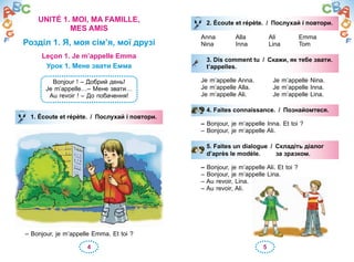 4 5
UNITÉ 1. MOI, MA FAMILLE,
MES AMIS
Розділ 1. Я, моя сім’я, мої друзі
Leçon 1. Je m’appelle Emma
Урок 1. Мене звати Емма
Bonjour ! – Добрий день!
Je m’appelle…– Мене звати…
Au revoir ! – До побачення!
1. Écoute et répète. / Послухай і повтори.
– Bonjour, je m’appelle Emma. Et toi ?
1. Écoute et répète. / Послухай і повтори.
2. Écoute et répète. / Послухай і повтори.
Anna Alla Ali Emma
Nina Inna Lina Tom
3. Dis comment tu / Скажи, як тебе звати.
t’appelles.
Je m’appelle Anna. Je m’appelle Nina.
Je m’appelle Alla. Je m’appelle Inna.
Je m’appelle Ali. Je m’appelle Lina.
4. Faites connaissance. / Познайомтеся.
– Bonjour, je m’appelle Inna. Et toi ?
– Bonjour, je m’appelle Ali.
5. Faites un dialogue / Складіть діалог
d’après le modèle. за зразком.
– Bonjour, je m’appelle Ali. Et toi ?
– Bonjour, je m’appelle Lina.
– Au revoir, Lina.
– Au revoir, Ali.
2. Écoute et répète. / Послухай і повтори.Послухай і повтори.
3. Dis comment tu / Скажи, як тебе звати.
t’appelles.
4. Faites connaissance. / Познайомтеся.
5. Faites un dialogue / Складіть діалог
d’après le modèle. за зразком.
 