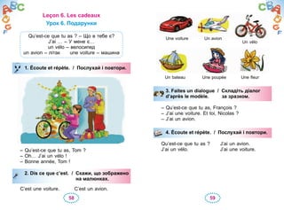 58 59
Leçon 6. Les cadeaux
Урок 6. Подарунки
Qu’est-ce que tu as ? – Що в тебе є?
J’ai … – У мене є…
un vélo – велосипед
un avion – літак une voiture – машина
1. Écoute et répète. / Послухай і повтори.
– Qu’est-ce que tu as, Tom ?
– Oh… J’ai un vélo !
– Bonne année, Tom !
2. Dis ce que c’est. / Скажи, що зображено
на малюнках.
C’est une voiture. C’est un avion.
1. Écoute et répète. / Послухай і повтори.
2. Dis ce que c’est. / Скажи, що зображено
на малюнках.
3. Faites un dialogue / Складіть діалог
d’après le modèle. за зразком.
– Qu’est-ce que tu as, François ?
– J’ai une voiture. Et toi, Nicolas ?
– J’ai un avion.
4. Écoute et répète. / Послухай і повтори.
Qu’est-ce que tu as ? J’ai un avion.
J’ai un vélo. J’ai une voiture.
3. Faites un dialogue / Складіть діалог
d’après le modèle. за зразком.
4. Écoute et répète. / Послухай і повтори.
Un bateau Une poupée
Une voiture Un avion
Un vélo
Une fleur
 